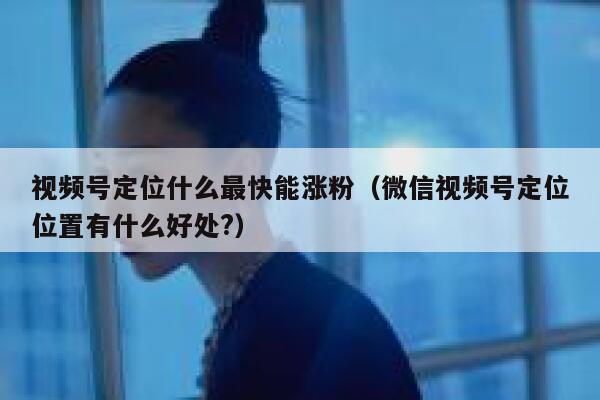 视频号定位什么最快能涨粉（微信视频号定位位置有什么好处?）