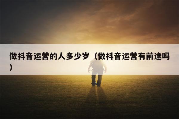 做抖音运营的人多少岁（做抖音运营有前途吗）
