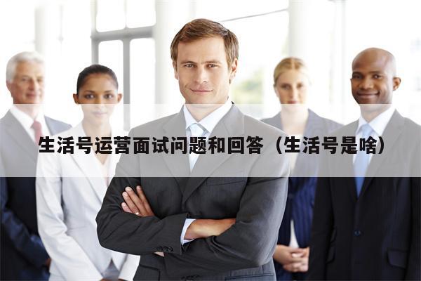 生活号运营面试问题和回答（生活号是啥）