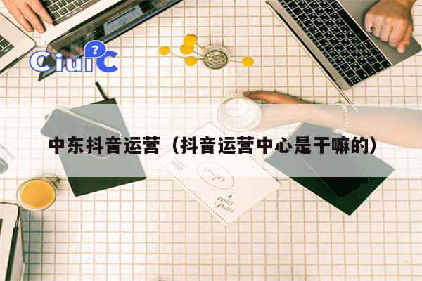 中东抖音运营（抖音运营中心是干嘛的）