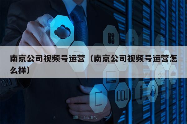 南京公司视频号运营（南京公司视频号运营怎么样）