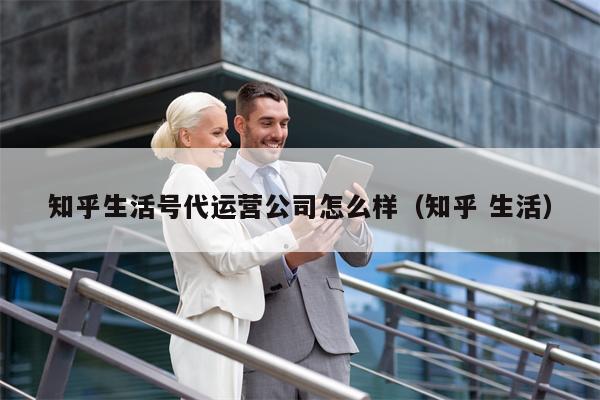知乎生活号代运营公司怎么样（知乎 生活）