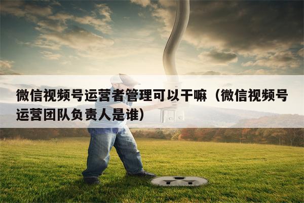 微信视频号运营者管理可以干嘛（微信视频号运营团队负责人是谁）