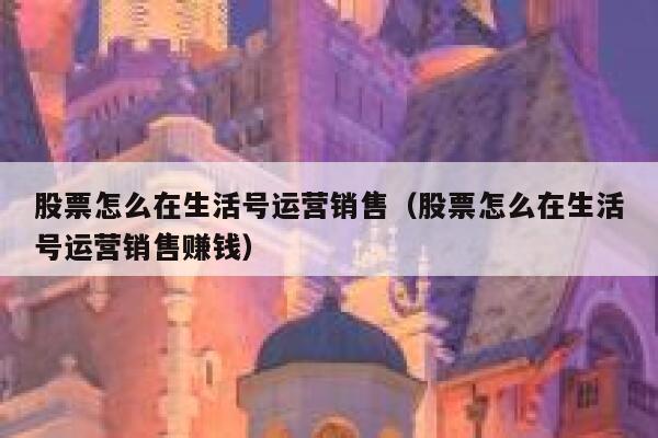 股票怎么在生活号运营销售（股票怎么在生活号运营销售赚钱）
