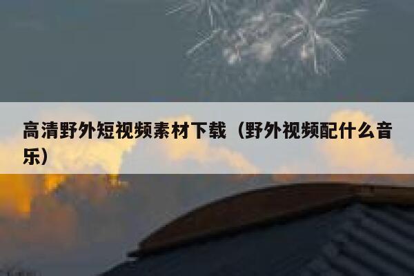 高清野外短视频素材下载（野外视频配什么音乐）