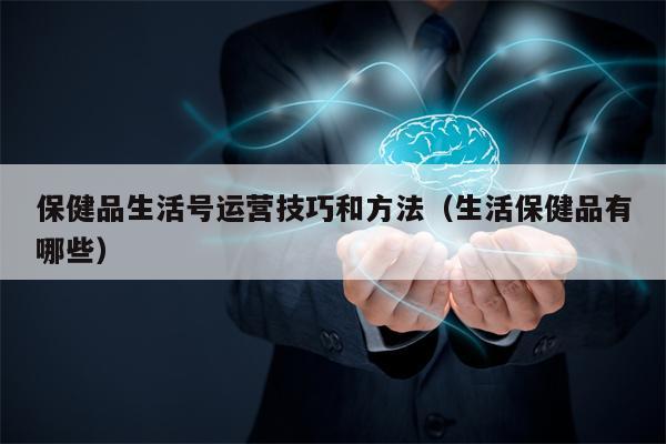 保健品生活号运营技巧和方法（生活保健品有哪些）