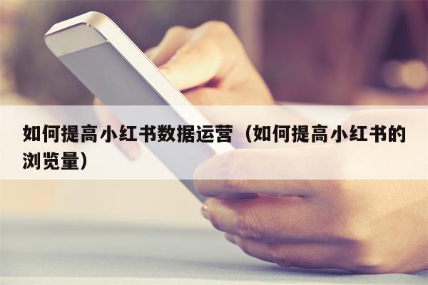 如何提高小红书数据运营（如何提高小红书的浏览量）