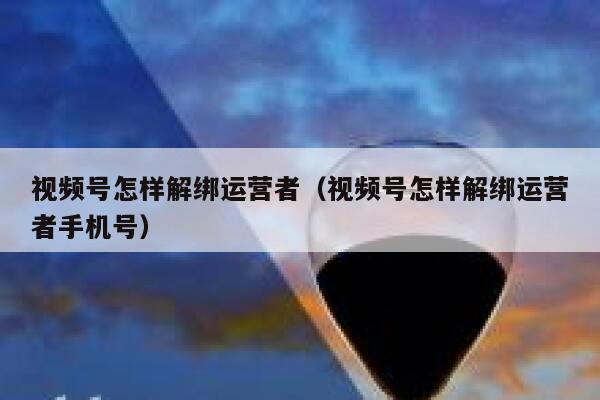 视频号怎样解绑运营者（视频号怎样解绑运营者手机号）