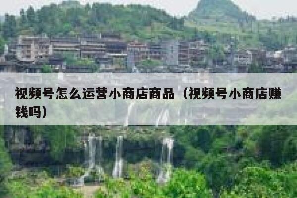 视频号怎么运营小商店商品（视频号小商店赚钱吗）
