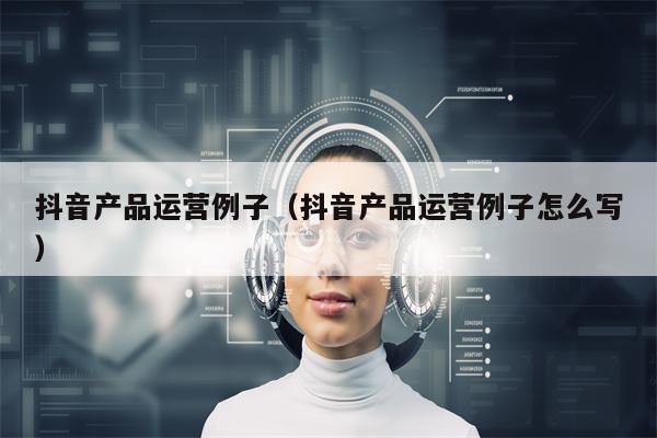 抖音产品运营例子（抖音产品运营例子怎么写）