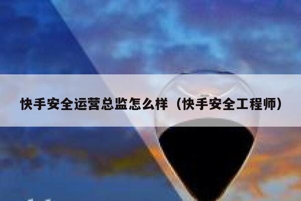 快手安全运营总监怎么样（快手安全工程师）
