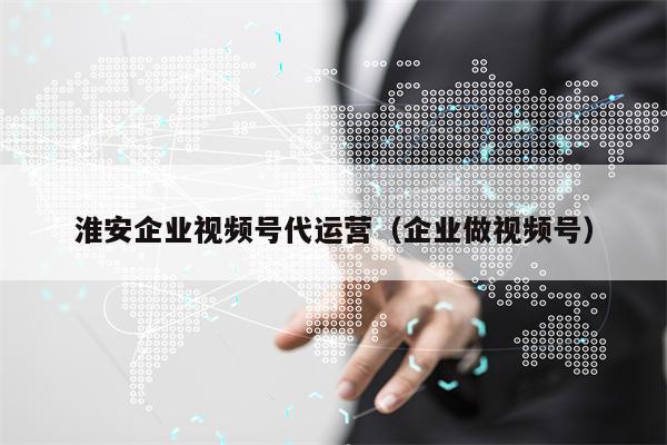 淮安企业视频号代运营（企业做视频号）