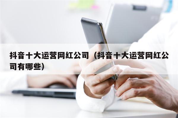 抖音十大运营网红公司（抖音十大运营网红公司有哪些）