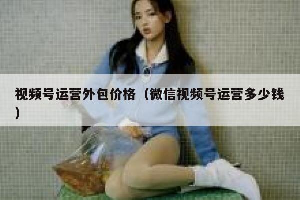 视频号运营外包价格（微信视频号运营多少钱）