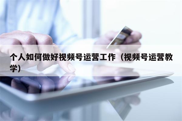 个人如何做好视频号运营工作（视频号运营教学）