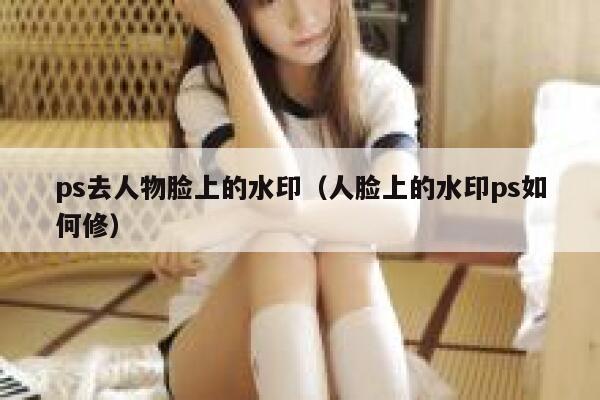 ps去人物脸上的水印（人脸上的水印ps如何修）