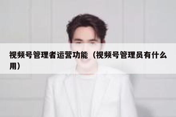 视频号管理者运营功能（视频号管理员有什么用）