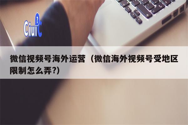 微信视频号海外运营（微信海外视频号受地区限制怎么弄?）