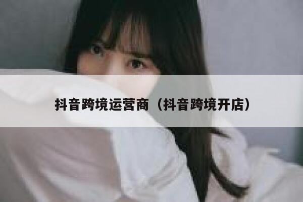 抖音跨境运营商（抖音跨境开店）
