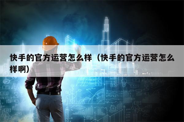 快手的官方运营怎么样（快手的官方运营怎么样啊）