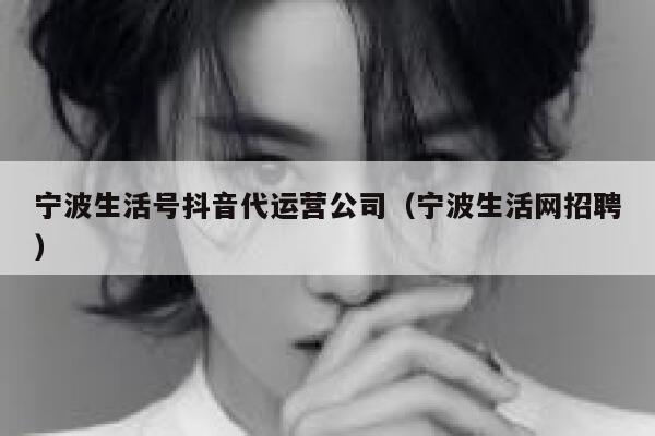 宁波生活号抖音代运营公司（宁波生活网招聘）