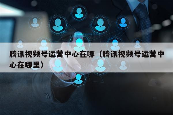 腾讯视频号运营中心在哪（腾讯视频号运营中心在哪里）