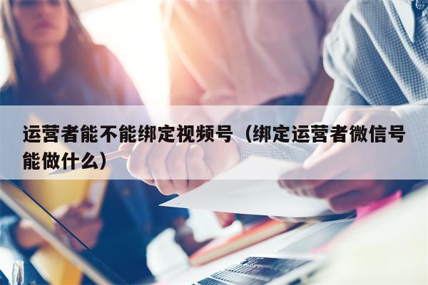 运营者能不能绑定视频号（绑定运营者微信号能做什么）
