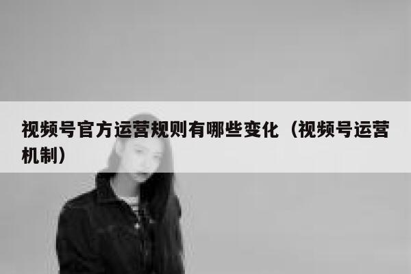视频号官方运营规则有哪些变化（视频号运营机制）