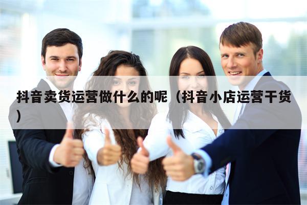 抖音卖货运营做什么的呢（抖音小店运营干货）