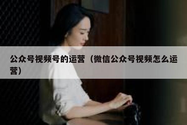 公众号视频号的运营（微信公众号视频怎么运营）