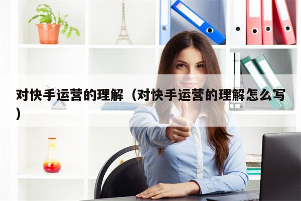 对快手运营的理解（对快手运营的理解怎么写）