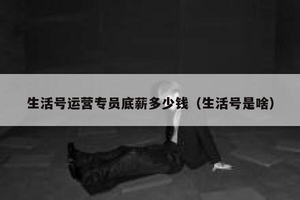 生活号运营专员底薪多少钱（生活号是啥）