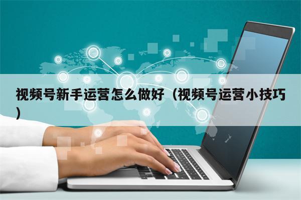视频号新手运营怎么做好（视频号运营小技巧）