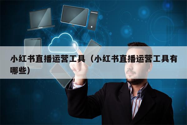 小红书直播运营工具（小红书直播运营工具有哪些）