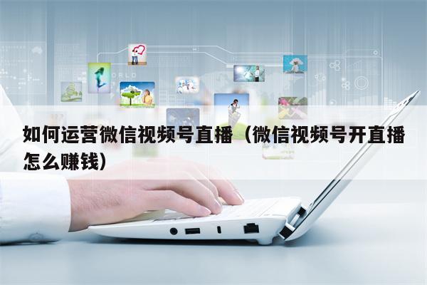 如何运营微信视频号直播（微信视频号开直播怎么赚钱）