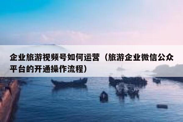 企业旅游视频号如何运营（旅游企业微信公众平台的开通操作流程）