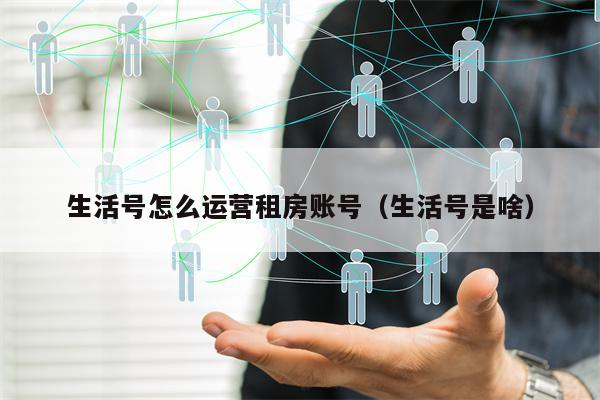 生活号怎么运营租房账号（生活号是啥）