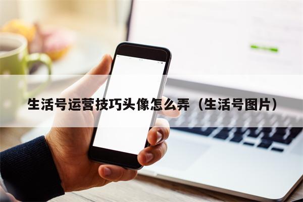 生活号运营技巧头像怎么弄（生活号图片）