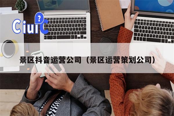 景区抖音运营公司（景区运营策划公司）