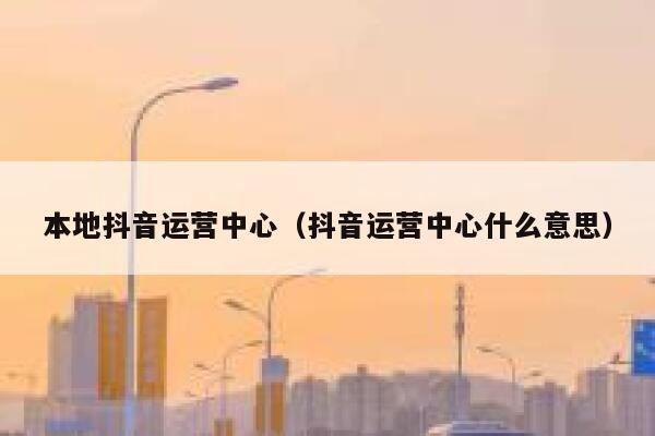 本地抖音运营中心（抖音运营中心什么意思）