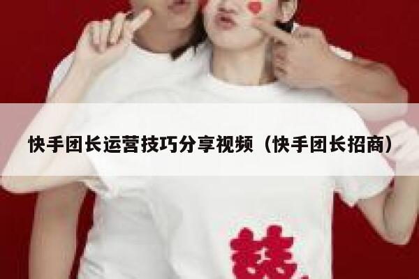 快手团长运营技巧分享视频（快手团长招商）