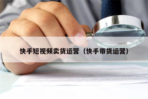 快手短视频卖货运营（快手带货运营）