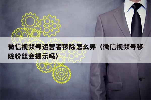 微信视频号运营者移除怎么弄（微信视频号移除粉丝会提示吗）