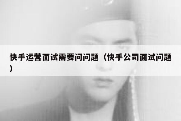 快手运营面试需要问问题（快手公司面试问题）