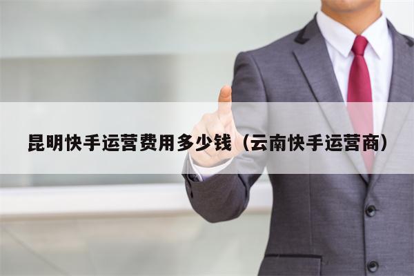 昆明快手运营费用多少钱（云南快手运营商）