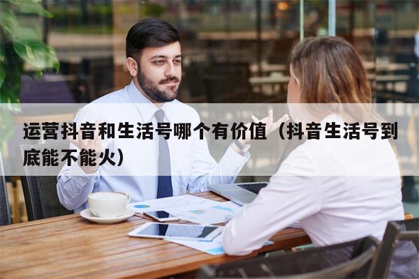 运营抖音和生活号哪个有价值（抖音生活号到底能不能火）