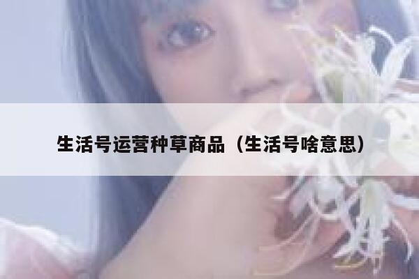 生活号运营种草商品（生活号啥意思）