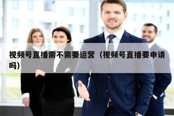 视频号直播需不需要运营（视频号直播要申请吗）
