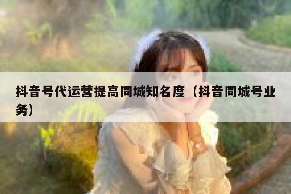 抖音号代运营提高同城知名度（抖音同城号业务）