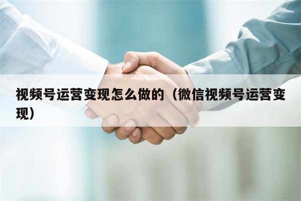 视频号运营变现怎么做的（微信视频号运营变现）
